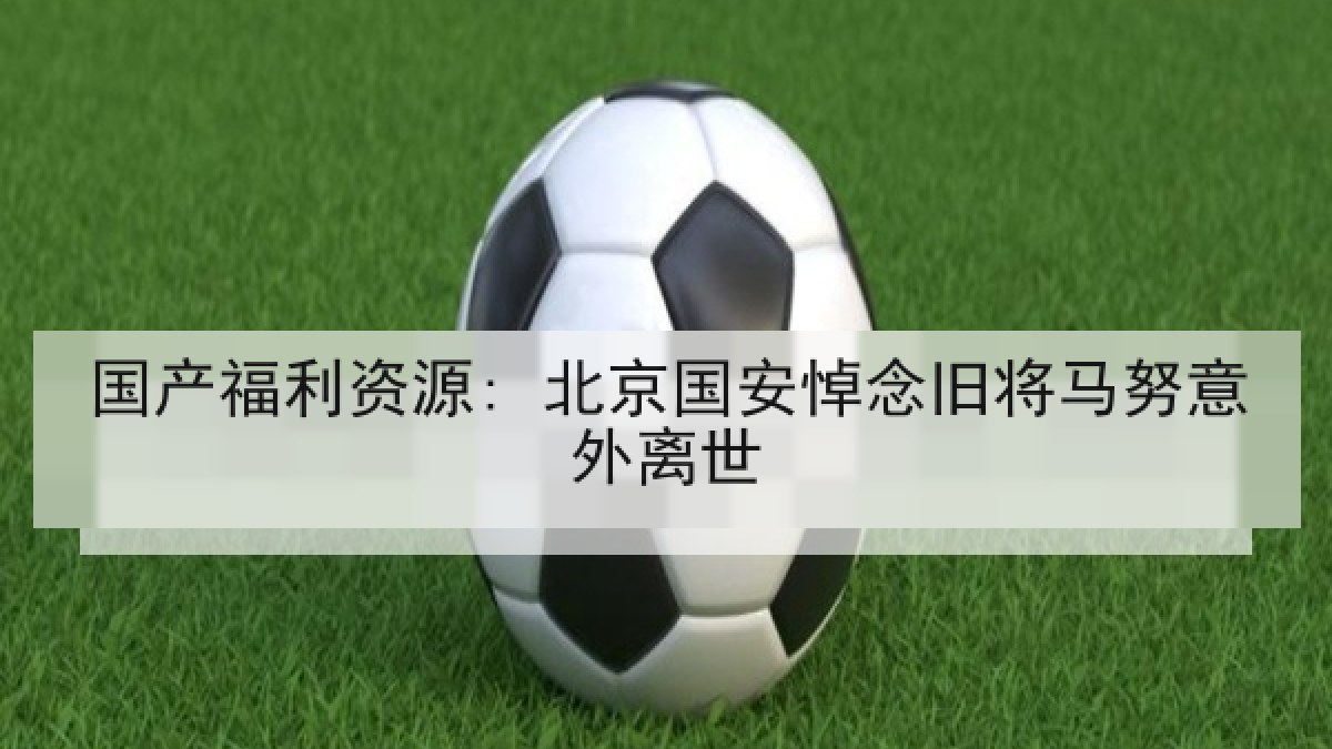 国产福利资源: 北京国安悼念旧将马努意外离世 国产福利资源: 北京国安悼念旧将马努意外离世