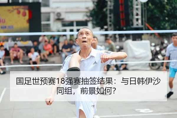国足世预赛18强赛抽签结果：与日韩伊沙同组，前景如何？