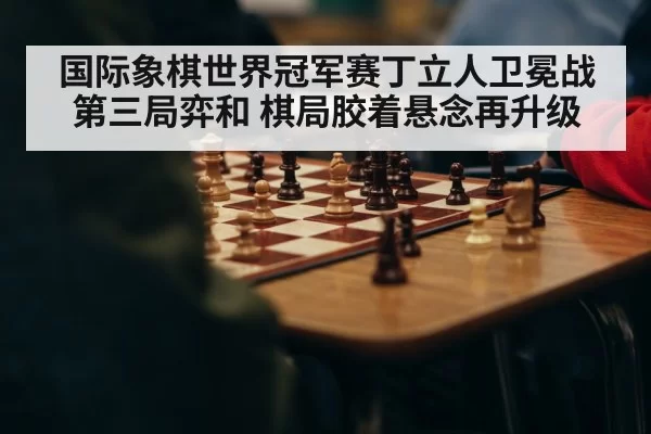 国际象棋世界冠军赛丁立人卫冕战第三局弈和 棋局胶着悬念再升级